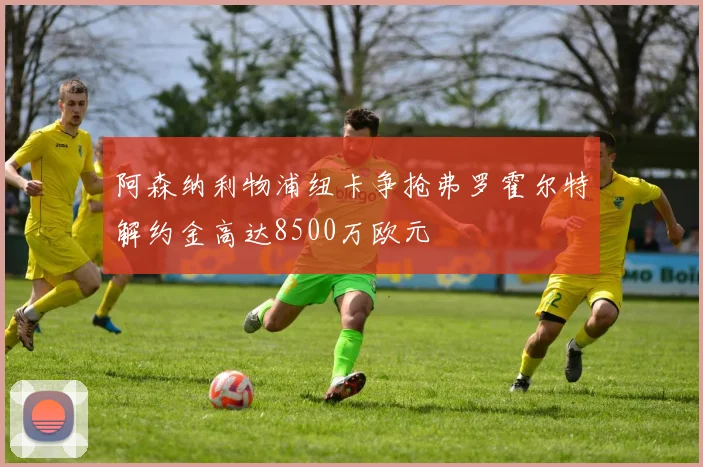 阿森纳利物浦纽卡争抢弗罗霍尔特解约金高达8500万欧元