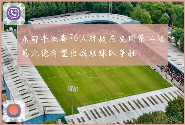 东部半决赛76人对战尼克斯第二场恩比德有望出战助球队争胜
