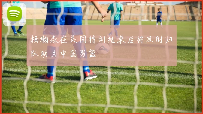 杨瀚森在美国特训结束后将及时归队助力中国男篮