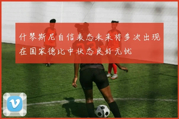 什琴斯尼自信表态未来将多次出现在国家德比中状态良好无忧