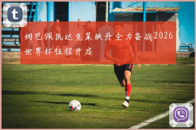 姆巴佩抵达克莱枫丹全力备战2026世界杯征程开启