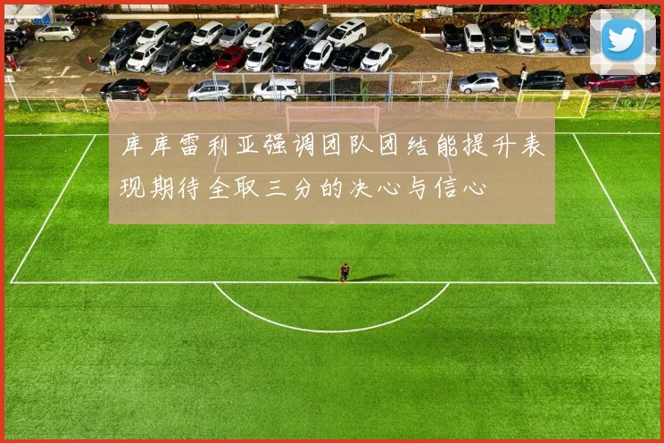 库库雷利亚强调团队团结能提升表现期待全取三分的决心与信心