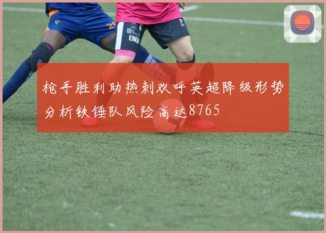 枪手胜利助热刺欢呼英超降级形势分析铁锤队风险高达8765