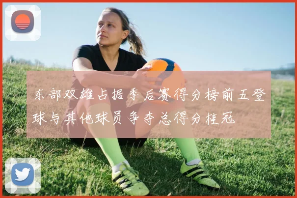 东部双雄占据季后赛得分榜前五登球与其他球员争夺总得分桂冠
