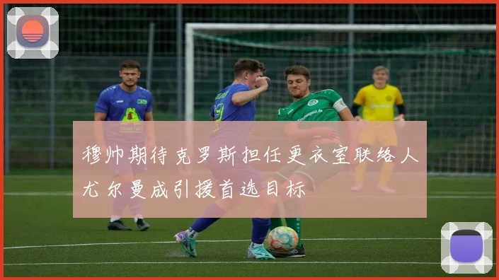 穆帅期待克罗斯担任更衣室联络人尤尔曼成引援首选目标