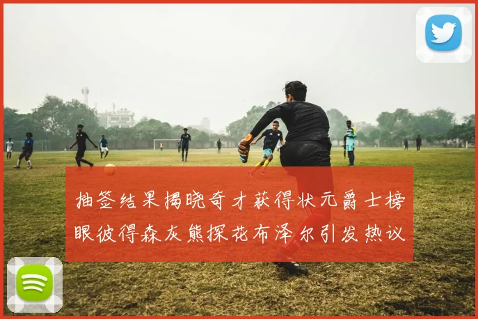 抽签结果揭晓奇才获得状元爵士榜眼彼得森灰熊探花布泽尔引发热议