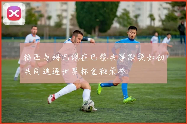 梅西与姆巴佩在巴黎共事默契如初共同追逐世界杯金靴荣誉