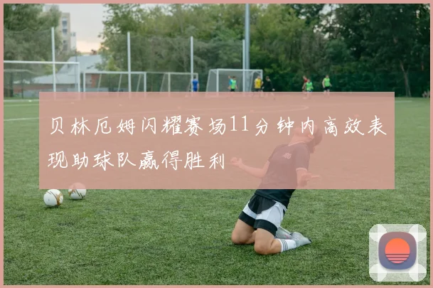 贝林厄姆闪耀赛场11分钟内高效表现助球队赢得胜利